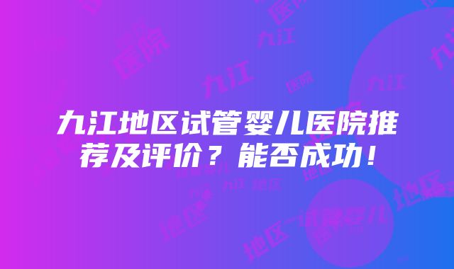 九江地区试管婴儿医院推荐及评价？能否成功！