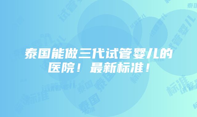 泰国能做三代试管婴儿的医院！最新标准！