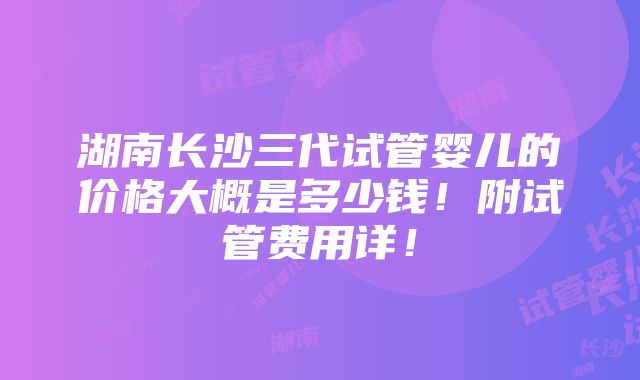 湖南长沙三代试管婴儿的价格大概是多少钱！附试管费用详！