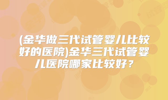 (金华做三代试管婴儿比较好的医院)金华三代试管婴儿医院哪家比较好？