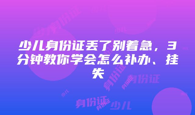 少儿身份证丢了别着急，3分钟教你学会怎么补办、挂失