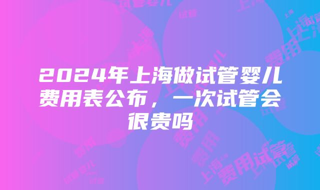 2024年上海做试管婴儿费用表公布，一次试管会很贵吗