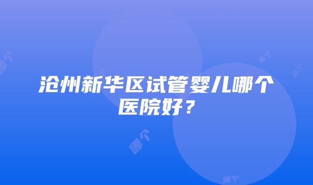 沧州新华区试管婴儿哪个医院好？