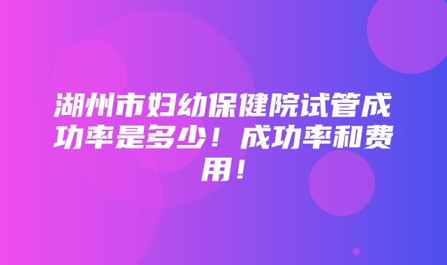 湖州市妇幼保健院试管成功率是多少！成功率和费用！