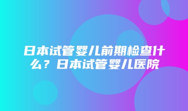 日本试管婴儿前期检查什么？日本试管婴儿医院