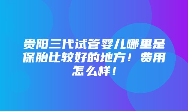 贵阳三代试管婴儿哪里是保胎比较好的地方！费用怎么样！