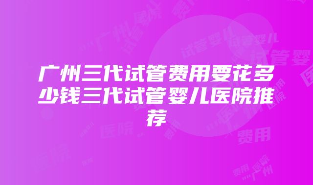 广州三代试管费用要花多少钱三代试管婴儿医院推荐