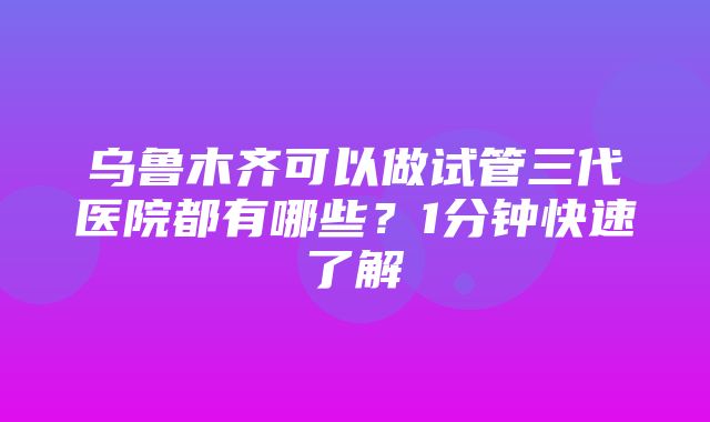 乌鲁木齐可以做试管三代医院都有哪些？1分钟快速了解