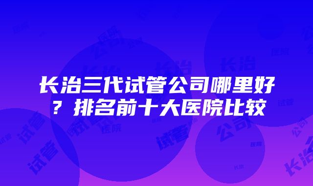 长治三代试管公司哪里好？排名前十大医院比较