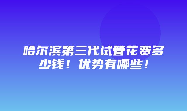 哈尔滨第三代试管花费多少钱！优势有哪些！