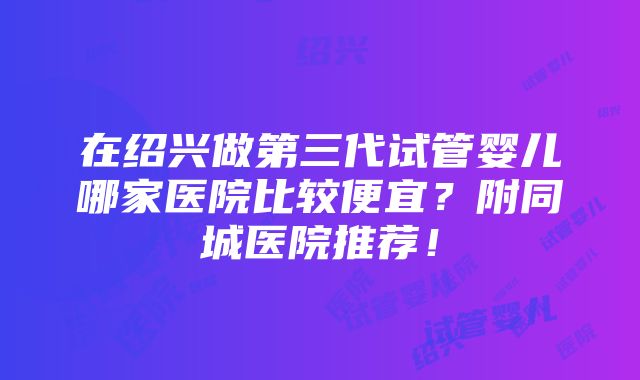 在绍兴做第三代试管婴儿哪家医院比较便宜？附同城医院推荐！