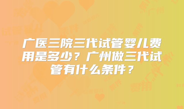 广医三院三代试管婴儿费用是多少？广州做三代试管有什么条件？