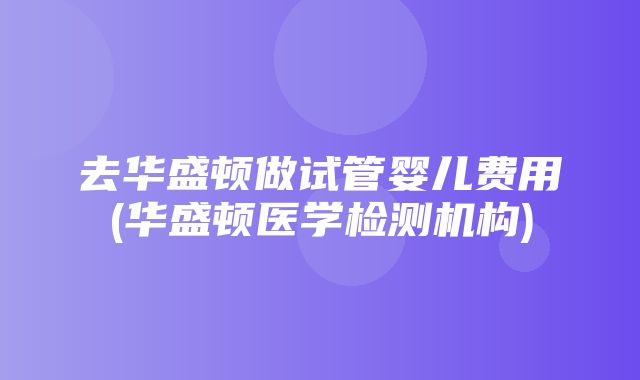 去华盛顿做试管婴儿费用(华盛顿医学检测机构)