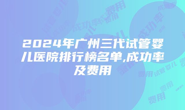 2024年广州三代试管婴儿医院排行榜名单,成功率及费用