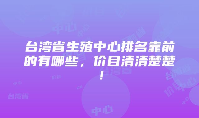 台湾省生殖中心排名靠前的有哪些，价目清清楚楚！