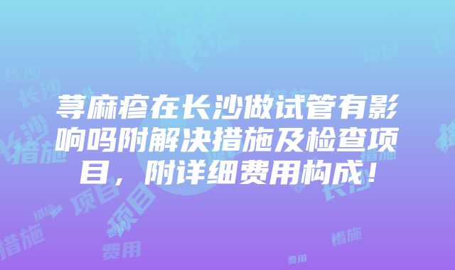 荨麻疹在长沙做试管有影响吗附解决措施及检查项目，附详细费用构成！