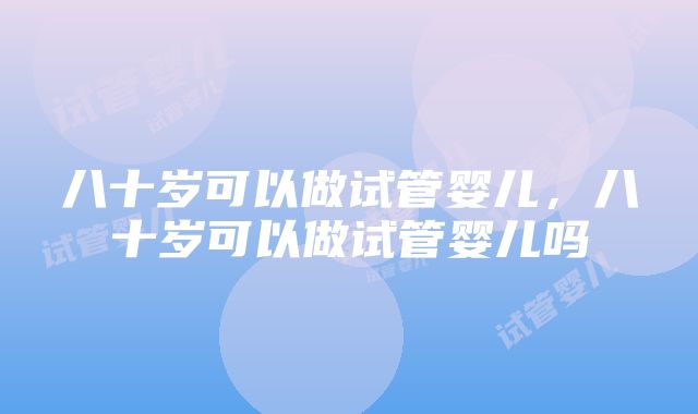 八十岁可以做试管婴儿，八十岁可以做试管婴儿吗