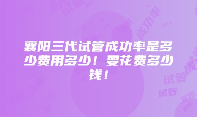 襄阳三代试管成功率是多少费用多少！要花费多少钱！