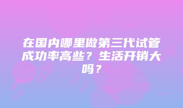 在国内哪里做第三代试管成功率高些？生活开销大吗？