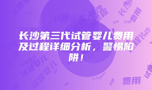 长沙第三代试管婴儿费用及过程详细分析，警惕陷阱！