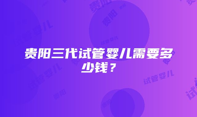 贵阳三代试管婴儿需要多少钱？