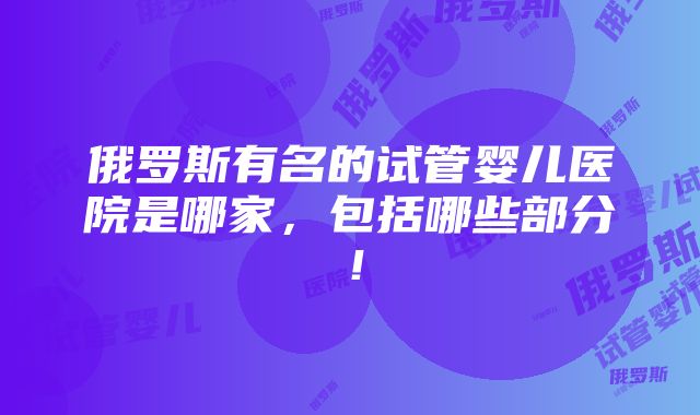 俄罗斯有名的试管婴儿医院是哪家，包括哪些部分！