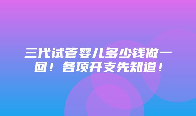 三代试管婴儿多少钱做一回！各项开支先知道！