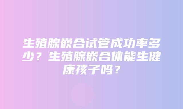 生殖腺嵌合试管成功率多少？生殖腺嵌合体能生健康孩子吗？