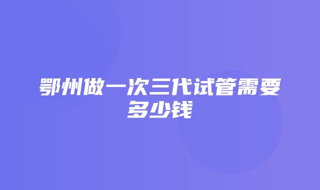 鄂州做一次三代试管需要多少钱