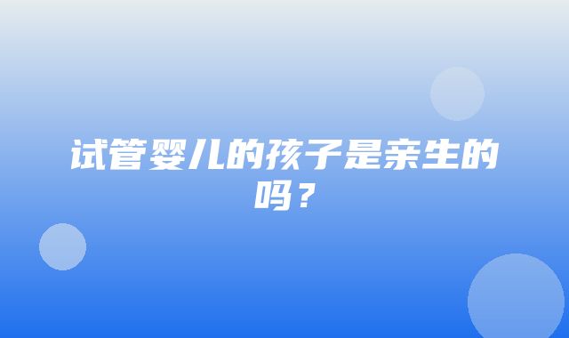 试管婴儿的孩子是亲生的吗？