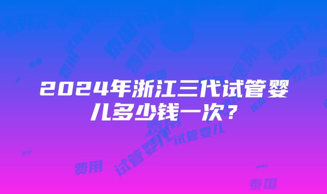 2024年浙江三代试管婴儿多少钱一次？