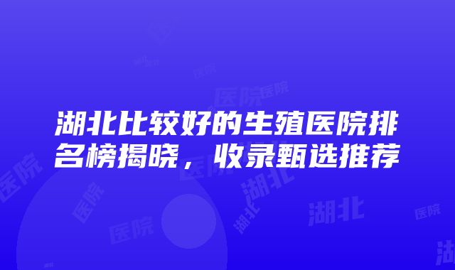 湖北比较好的生殖医院排名榜揭晓，收录甄选推荐