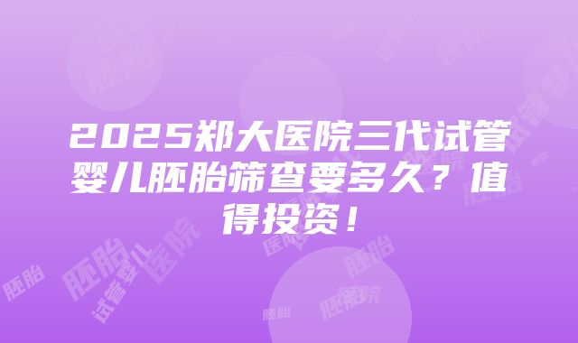 2025郑大医院三代试管婴儿胚胎筛查要多久？值得投资！