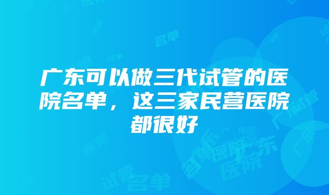 广东可以做三代试管的医院名单，这三家民营医院都很好