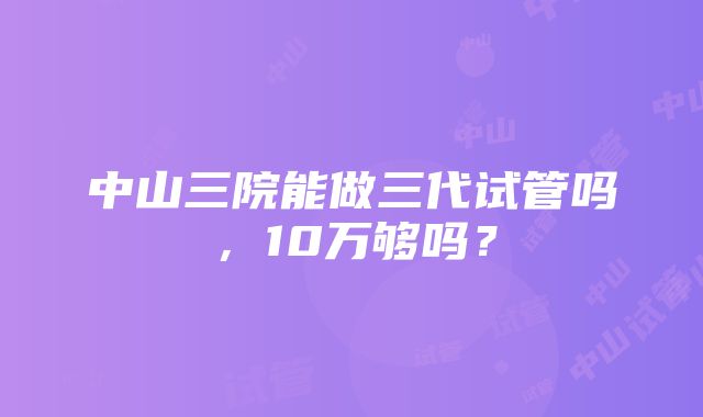 中山三院能做三代试管吗，10万够吗？