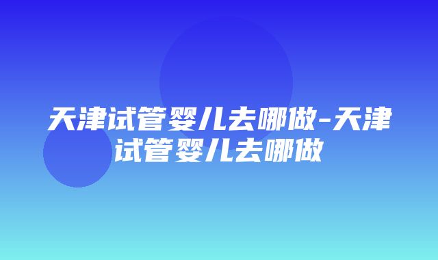 天津试管婴儿去哪做-天津试管婴儿去哪做