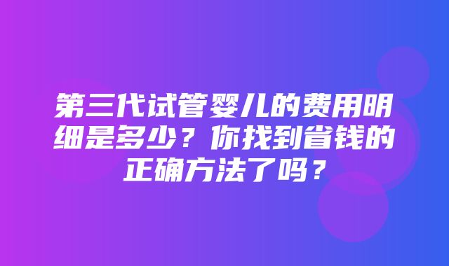 第三代试管婴儿的费用明细是多少？你找到省钱的正确方法了吗？