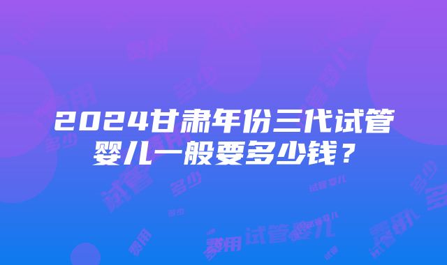 2024甘肃年份三代试管婴儿一般要多少钱？