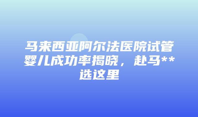 马来西亚阿尔法医院试管婴儿成功率揭晓，赴马**选这里