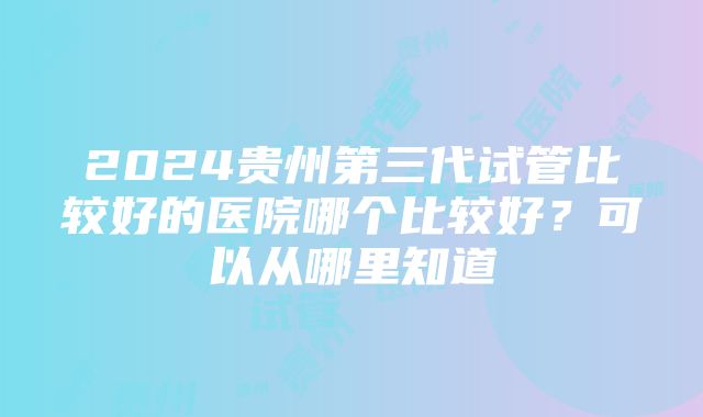 2024贵州第三代试管比较好的医院哪个比较好？可以从哪里知道