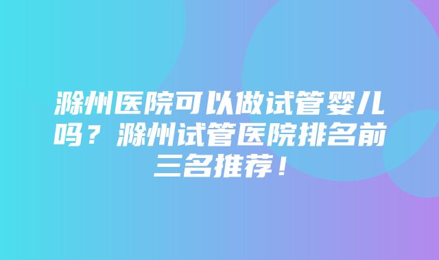 滁州医院可以做试管婴儿吗？滁州试管医院排名前三名推荐！