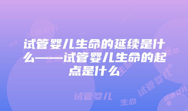 试管婴儿生命的延续是什么——试管婴儿生命的起点是什么