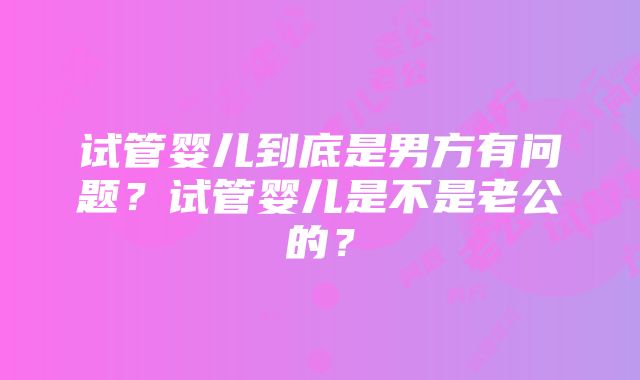 试管婴儿到底是男方有问题？试管婴儿是不是老公的？