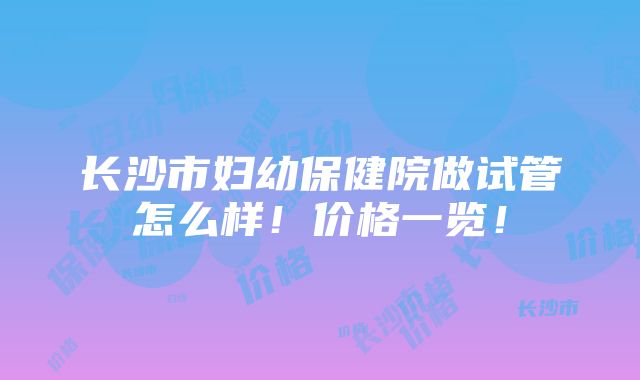 长沙市妇幼保健院做试管怎么样！价格一览！