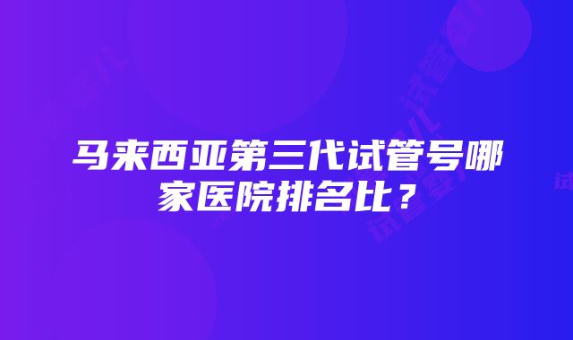 马来西亚第三代试管号哪家医院排名比？