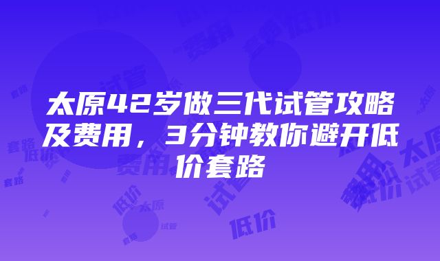 太原42岁做三代试管攻略及费用，3分钟教你避开低价套路