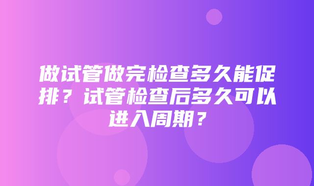 做试管做完检查多久能促排？试管检查后多久可以进入周期？