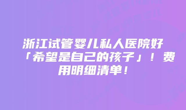 浙江试管婴儿私人医院好「希望是自己的孩子」！费用明细清单！