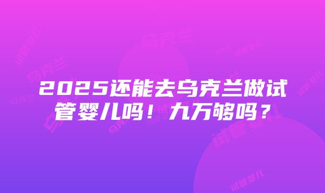 2025还能去乌克兰做试管婴儿吗！九万够吗？