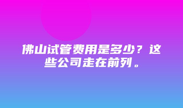 佛山试管费用是多少？这些公司走在前列。